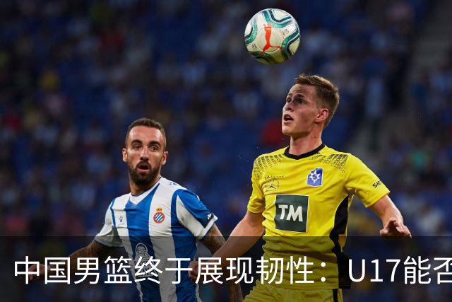中国男篮终于展现韧性：U17能否挑战欧洲强队，冲击世界杯前9名？