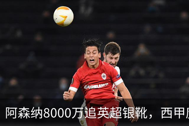 阿森纳8000万追英超银靴，西甲魔翼或来投